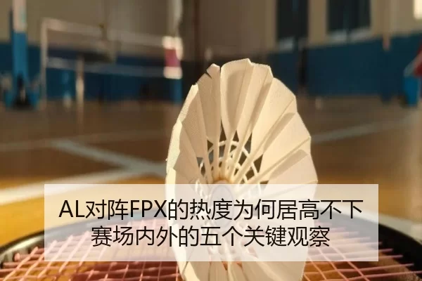 AL对阵FPX的热度为何居高不下 赛场内外的五个关键观察